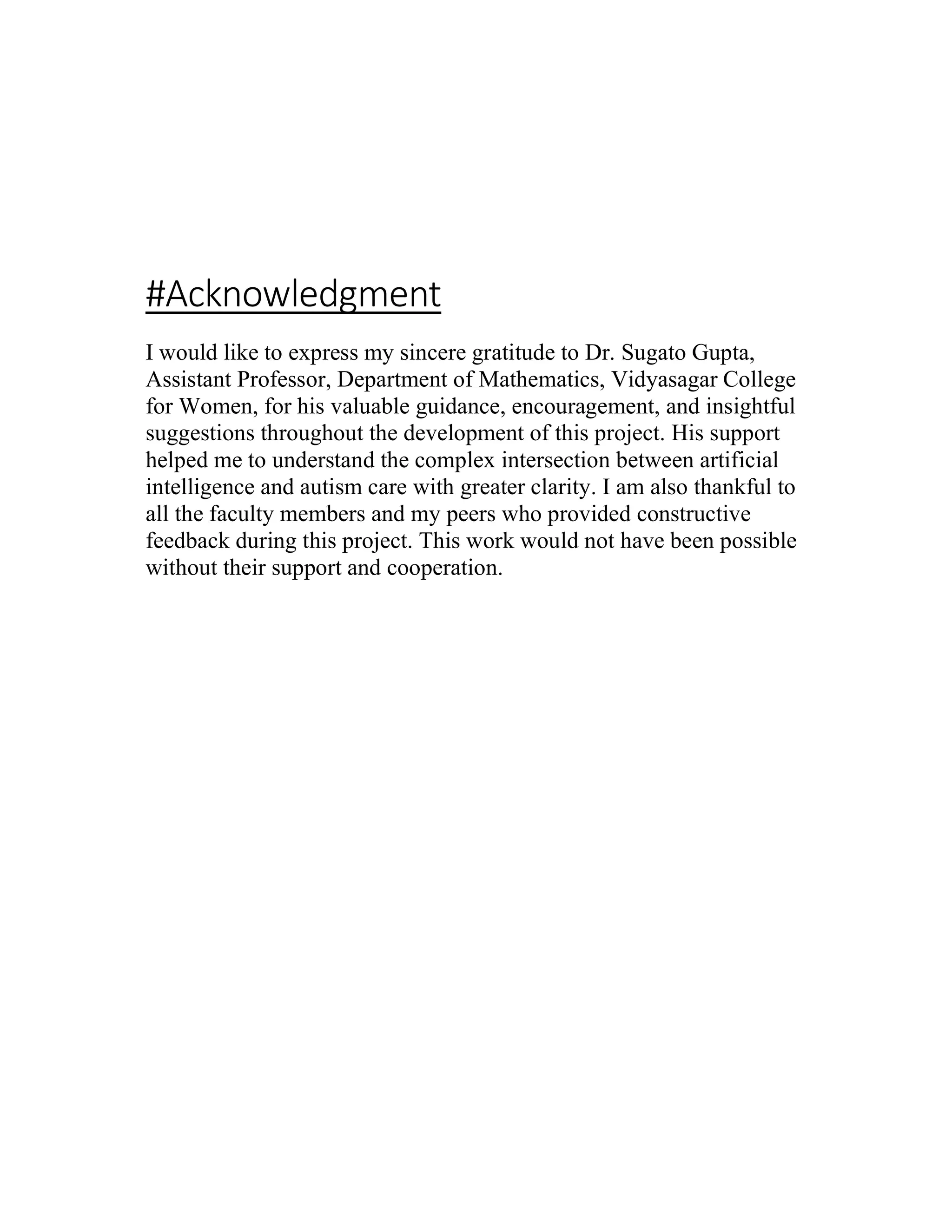 #Acknowledgment
I would like to express my sincere gratitude to Dr. Sugato Gupta,
Assistant Professor, Department of Mathematics, Vidyasagar College
for Women, for his valuable guidance, encouragement, and insightful
suggestions throughout the development of this project. His support
helped me to understand the complex intersection between artificial
intelligence and autism care with greater clarity. I am also thankful to
all the faculty members and my peers who provided constructive
feedback during this project. This work would not have been possible
without their support and cooperation.
 