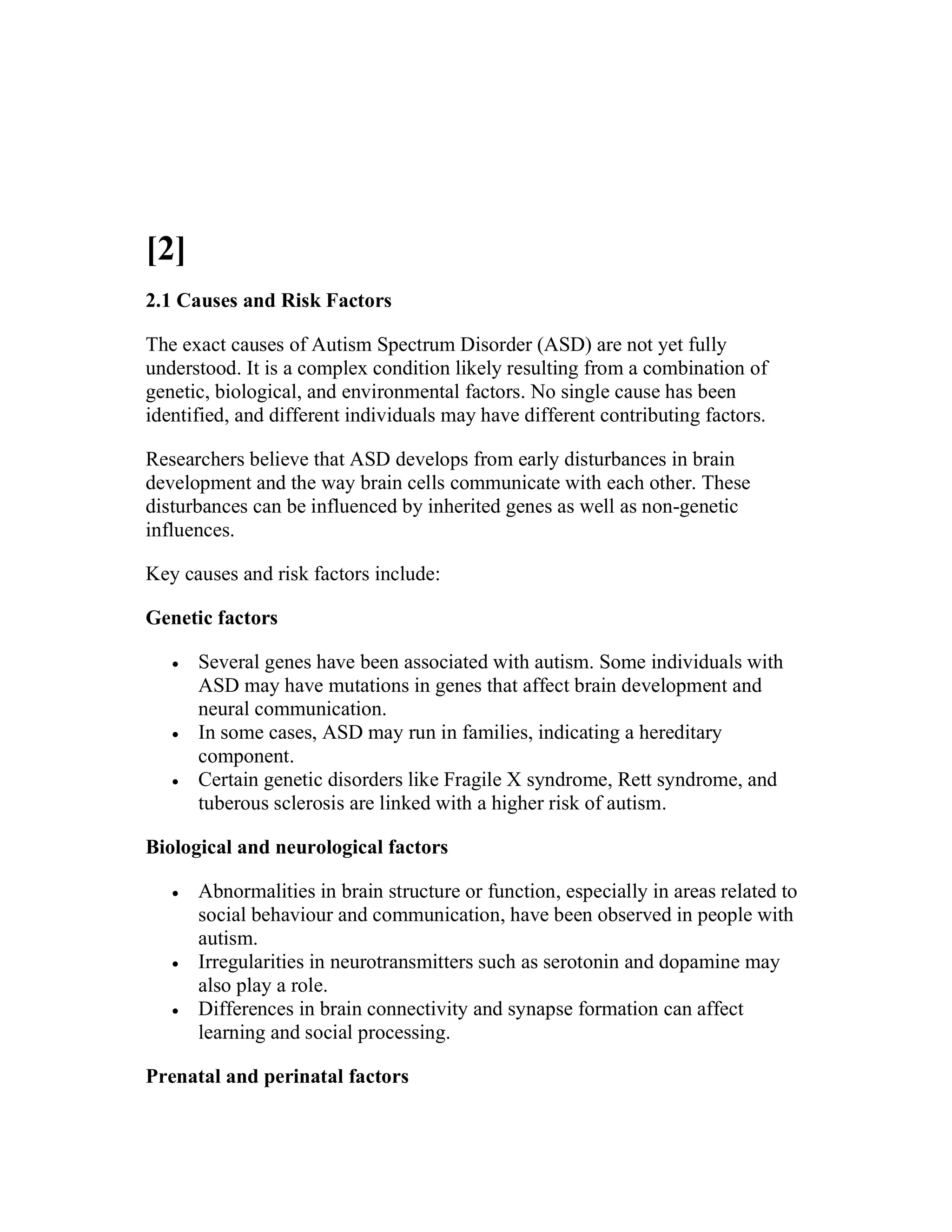 [2]
2.1 Causes and Risk Factors
The exact causes of Autism Spectrum Disorder (ASD) are not yet fully
understood. It is a complex condition likely resulting from a combination of
genetic, biological, and environmental factors. No single cause has been
identified, and different individuals may have different contributing factors.
Researchers believe that ASD develops from early disturbances in brain
development and the way brain cells communicate with each other. These
disturbances can be influenced by inherited genes as well as non-genetic
influences.
Key causes and risk factors include:
Genetic factors
 Several genes have been associated with autism. Some individuals with
ASD may have mutations in genes that affect brain development and
neural communication.
 In some cases, ASD may run in families, indicating a hereditary
component.
 Certain genetic disorders like Fragile X syndrome, Rett syndrome, and
tuberous sclerosis are linked with a higher risk of autism.
Biological and neurological factors
 Abnormalities in brain structure or function, especially in areas related to
social behaviour and communication, have been observed in people with
autism.
 Irregularities in neurotransmitters such as serotonin and dopamine may
also play a role.
 Differences in brain connectivity and synapse formation can affect
learning and social processing.
Prenatal and perinatal factors
 