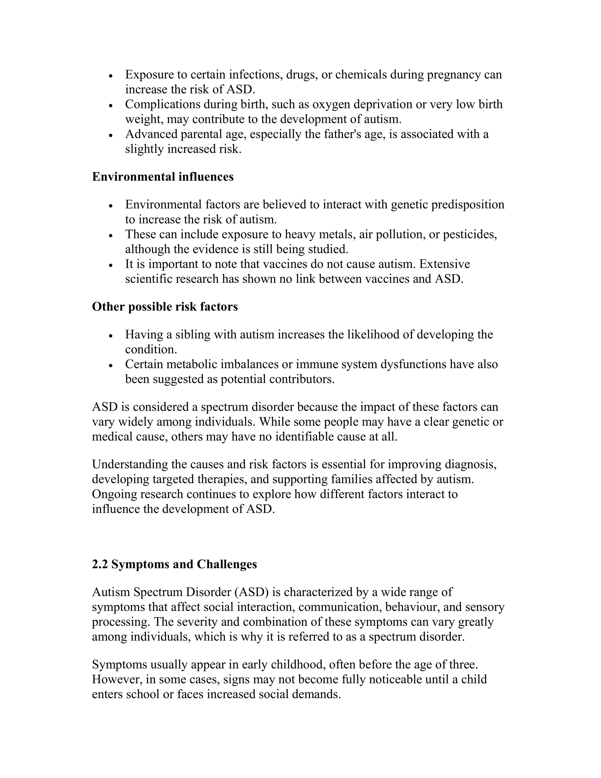  Exposure to certain infections, drugs, or chemicals during pregnancy can
increase the risk of ASD.
 Complications during birth, such as oxygen deprivation or very low birth
weight, may contribute to the development of autism.
 Advanced parental age, especially the father's age, is associated with a
slightly increased risk.
Environmental influences
 Environmental factors are believed to interact with genetic predisposition
to increase the risk of autism.
 These can include exposure to heavy metals, air pollution, or pesticides,
although the evidence is still being studied.
 It is important to note that vaccines do not cause autism. Extensive
scientific research has shown no link between vaccines and ASD.
Other possible risk factors
 Having a sibling with autism increases the likelihood of developing the
condition.
 Certain metabolic imbalances or immune system dysfunctions have also
been suggested as potential contributors.
ASD is considered a spectrum disorder because the impact of these factors can
vary widely among individuals. While some people may have a clear genetic or
medical cause, others may have no identifiable cause at all.
Understanding the causes and risk factors is essential for improving diagnosis,
developing targeted therapies, and supporting families affected by autism.
Ongoing research continues to explore how different factors interact to
influence the development of ASD.
2.2 Symptoms and Challenges
Autism Spectrum Disorder (ASD) is characterized by a wide range of
symptoms that affect social interaction, communication, behaviour, and sensory
processing. The severity and combination of these symptoms can vary greatly
among individuals, which is why it is referred to as a spectrum disorder.
Symptoms usually appear in early childhood, often before the age of three.
However, in some cases, signs may not become fully noticeable until a child
enters school or faces increased social demands.
 