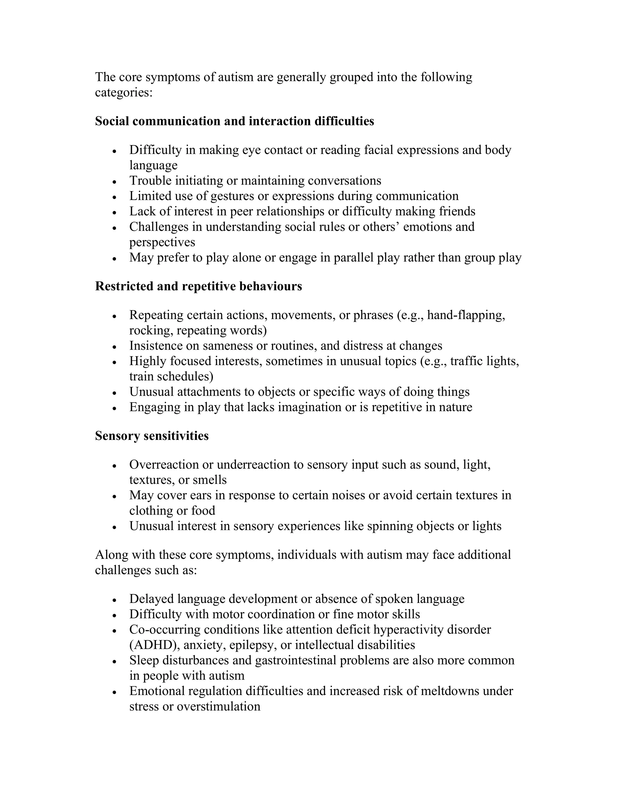 The core symptoms of autism are generally grouped into the following
categories:
Social communication and interaction difficulties
 Difficulty in making eye contact or reading facial expressions and body
language
 Trouble initiating or maintaining conversations
 Limited use of gestures or expressions during communication
 Lack of interest in peer relationships or difficulty making friends
 Challenges in understanding social rules or others’ emotions and
perspectives
 May prefer to play alone or engage in parallel play rather than group play
Restricted and repetitive behaviours
 Repeating certain actions, movements, or phrases (e.g., hand-flapping,
rocking, repeating words)
 Insistence on sameness or routines, and distress at changes
 Highly focused interests, sometimes in unusual topics (e.g., traffic lights,
train schedules)
 Unusual attachments to objects or specific ways of doing things
 Engaging in play that lacks imagination or is repetitive in nature
Sensory sensitivities
 Overreaction or underreaction to sensory input such as sound, light,
textures, or smells
 May cover ears in response to certain noises or avoid certain textures in
clothing or food
 Unusual interest in sensory experiences like spinning objects or lights
Along with these core symptoms, individuals with autism may face additional
challenges such as:
 Delayed language development or absence of spoken language
 Difficulty with motor coordination or fine motor skills
 Co-occurring conditions like attention deficit hyperactivity disorder
(ADHD), anxiety, epilepsy, or intellectual disabilities
 Sleep disturbances and gastrointestinal problems are also more common
in people with autism
 Emotional regulation difficulties and increased risk of meltdowns under
stress or overstimulation
 