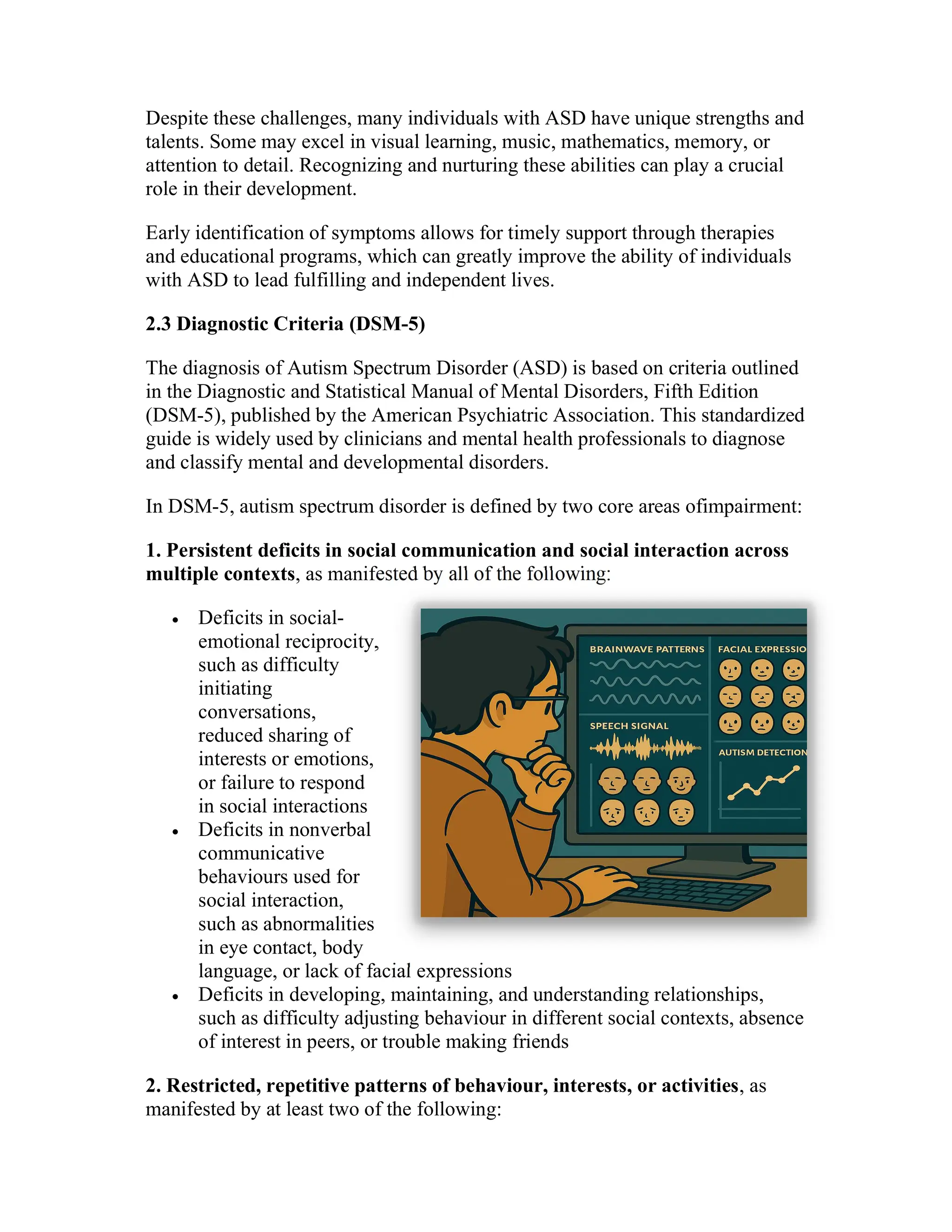 Despite these challenges, many individuals with ASD have unique strengths and
talents. Some may excel in visual learning, music, mathematics, memory, or
attention to detail. Recognizing and nurturing these abilities can play a crucial
role in their development.
Early identification of symptoms allows for timely support through therapies
and educational programs, which can greatly improve the ability of individuals
with ASD to lead fulfilling and independent lives.
2.3 Diagnostic Criteria (DSM-5)
The diagnosis of Autism Spectrum Disorder (ASD) is based on criteria outlined
in the Diagnostic and Statistical Manual of Mental Disorders, Fifth Edition
(DSM-5), published by the American Psychiatric Association. This standardized
guide is widely used by clinicians and mental health professionals to diagnose
and classify mental and developmental disorders.
In DSM-5, autism spectrum disorder is defined by two core areas ofimpairment:
1. Persistent deficits in social communication and social interaction across
multiple contexts, as manifested by all of the following:
 Deficits in social-
emotional reciprocity,
such as difficulty
initiating
conversations,
reduced sharing of
interests or emotions,
or failure to respond
in social interactions
 Deficits in nonverbal
communicative
behaviours used for
social interaction,
such as abnormalities
in eye contact, body
language, or lack of facial expressions
 Deficits in developing, maintaining, and understanding relationships,
such as difficulty adjusting behaviour in different social contexts, absence
of interest in peers, or trouble making friends
2. Restricted, repetitive patterns of behaviour, interests, or activities, as
manifested by at least two of the following:
 