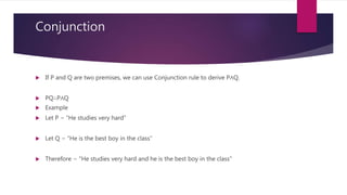 Conjunction
 If P and Q are two premises, we can use Conjunction rule to derive P∧Q.
 PQ∴P∧Q
 Example
 Let P − “He studies very hard”
 Let Q − “He is the best boy in the class”
 Therefore − "He studies very hard and he is the best boy in the class"
 
