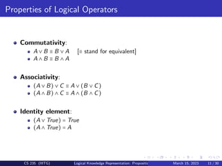 Properties of Logical Operators
Commutativity:
A ∨ B ≡ B ∨ A [≡ stand for equivalent]
A ∧ B ≡ B ∧ A
Associativity:
(A ∨ B) ∨ C ≡ A ∨ (B ∨ C)
(A ∧ B) ∧ C ≡ A ∧ (B ∧ C)
Identity element:
(A ∨ True) = True
(A ∧ True) = A
CS 235 (IIITG) Logical Knowledge Representation: Propositional Logic March 15, 2023 11 / 30
 