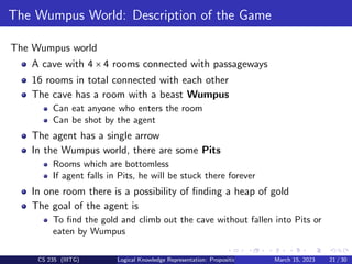 The Wumpus World: Description of the Game
The Wumpus world
A cave with 4 × 4 rooms connected with passageways
16 rooms in total connected with each other
The cave has a room with a beast Wumpus
Can eat anyone who enters the room
Can be shot by the agent
The agent has a single arrow
In the Wumpus world, there are some Pits
Rooms which are bottomless
If agent falls in Pits, he will be stuck there forever
In one room there is a possibility of finding a heap of gold
The goal of the agent is
To find the gold and climb out the cave without fallen into Pits or
eaten by Wumpus
CS 235 (IIITG) Logical Knowledge Representation: Propositional Logic March 15, 2023 21 / 30
 