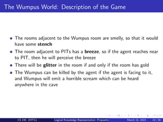 The Wumpus World: Description of the Game
The rooms adjacent to the Wumpus room are smelly, so that it would
have some stench
The room adjacent to PITs has a breeze, so if the agent reaches near
to PIT, then he will perceive the breeze
There will be glitter in the room if and only if the room has gold
The Wumpus can be killed by the agent if the agent is facing to it,
and Wumpus will emit a horrible scream which can be heard
anywhere in the cave
CS 235 (IIITG) Logical Knowledge Representation: Propositional Logic March 15, 2023 22 / 30
 