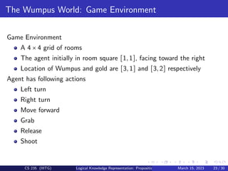 The Wumpus World: Game Environment
Game Environment
A 4 × 4 grid of rooms
The agent initially in room square [1,1], facing toward the right
Location of Wumpus and gold are [3,1] and [3,2] respectively
Agent has following actions
Left turn
Right turn
Move forward
Grab
Release
Shoot
CS 235 (IIITG) Logical Knowledge Representation: Propositional Logic March 15, 2023 23 / 30
 
