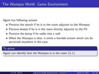 The Wumpus World: Game Environment
Agent has following sensors
Perceive the stench if he is in the room adjacent to the Wumpus
Perceive breeze if he is in the room directly adjacent to the Pit
Perceive the bump if he walks into a wall
When the Wumpus is shot, it emits a horrible scream which can be
perceived anywhere in the cave
To prove
Agent can identify that the Wumpus is in the room [3,1]
CS 235 (IIITG) Logical Knowledge Representation: Propositional Logic March 15, 2023 24 / 30
 
