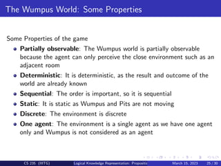 The Wumpus World: Some Properties
Some Properties of the game
Partially observable: The Wumpus world is partially observable
because the agent can only perceive the close environment such as an
adjacent room
Deterministic: It is deterministic, as the result and outcome of the
world are already known
Sequential: The order is important, so it is sequential
Static: It is static as Wumpus and Pits are not moving
Discrete: The environment is discrete
One agent: The environment is a single agent as we have one agent
only and Wumpus is not considered as an agent
CS 235 (IIITG) Logical Knowledge Representation: Propositional Logic March 15, 2023 25 / 30
 