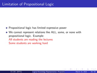Limitation of Propositional Logic
Propositional logic has limited expressive power
We cannot represent relations like ALL, some, or none with
propositional logic. Example:
All students are reading the lectures
Some students are working hard
CS 235 (IIITG) Logical Knowledge Representation: Propositional Logic March 15, 2023 29 / 30
 