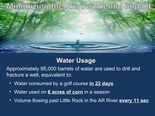 The Energy of Employment Approximately 95,000 barrels of water are used to drill and fracture a well, equivalent to :  Water consumed by a golf course  in 22 days Water used on  6 acres of corn   in a season Volume flowing past Little Rock in the AR River  every 11 sec Water Usage 