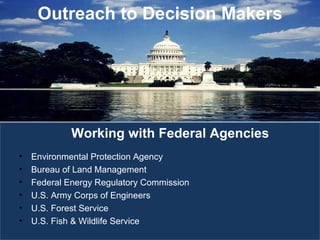 Environmental Protection Agency Bureau of Land Management Federal Energy Regulatory Commission U.S. Army Corps of Engineers U.S. Forest Service U.S. Fish & Wildlife Service Working with Federal Agencies Outreach to Decision Makers 
