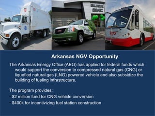 The Energy of Employment The Arkansas Energy Office (AEO) has applied for federal funds which would support the conversion to compressed natural gas (CNG) or liquefied natural gas (LNG) powered vehicle and also subsidize the building of fueling infrastructure.  The program provides: $2 million fund for CNG vehicle conversion $400k for incentivizing fuel station construction Arkansas NGV Opportunity 
