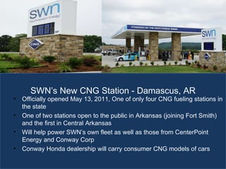 The Energy of Employment Officially opened May 13, 2011, One of only four CNG fueling stations in the state  One of two stations open to the public in Arkansas (joining Fort Smith) and the first in Central Arkansas Will help power SWN ’s own fleet as well as those from CenterPoint Energy and Conway Corp Conway Honda dealership will carry consumer CNG models of cars SWN ’s New CNG Station - Damascus, AR 