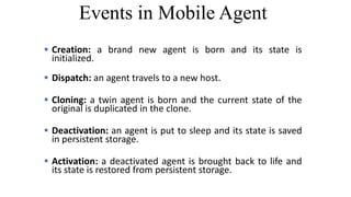 Events in Mobile Agent
 Creation: a brand new agent is born and its state is
initialized.
 Dispatch: an agent travels to a new host.
 Cloning: a twin agent is born and the current state of the
original is duplicated in the clone.
 Deactivation: an agent is put to sleep and its state is saved
in persistent storage.
 Activation: a deactivated agent is brought back to life and
its state is restored from persistent storage.
 