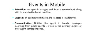 Events in Mobile
 Retraction: an agent is brought back from a remote host along
with its state to the home machine.
 Disposal: an agent is terminated and its state is lost forever.
 Communication: Notifies the agent to handle messages
incoming from other agents , which is the primary means of
inter-agent correspondence.
 