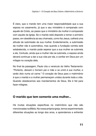 É claro, que o marido tem uma maior responsabilidade que a sua
esposa no casamento, já que o seu ministério é comparado com
aquele de Cristo, ao passo que o ministério da mulher é comparado
com aquele da Igreja. Se o marido está disposto a tomar o primeiro
passo, em obediência ao seu chamado, como fez Jesus, colherá uma
atitude de submissão da sua mulher. Evidentemente, a submissão
da mulher não é automática, mas quando a fundação correta está
estabelecida, o marido pode esperar que a sua mulher se submeta
a ele. Contudo, ainda que a mulher não se submeta, o esposo ainda
deverá continuar a dar a sua vida por ela, e confiar em Deus por um
milagre no coração dela.
No final da passagem, Paulo cita o versículo do Velho Testamento:
“Portanto, deixará o homem pai e mãe e se unirá à sua mulher, e
serão dois numa só carne.” O coração de Deus para o matrimônio
é que o marido e a mulher permaneçam unidos durante toda a vida.
Quando obedecemos aos mandamentos de Deus, Ele é fiel para
fazer milagres.
O marido que tem somente uma mulher...
Há muitas situações específicas no matrimônio que não são
mencionadas na Bíblia. Na nossa própria igreja, temos experimentado
diferentes situações ao longo dos anos, e aprendemos a enfrentar
11
Capítulo I - O Coração de Deus Sobre o Matrimônio e Divórcio
 