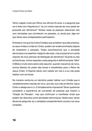 A Igreja Precisa de Saber
Tenho viajado muito por África nos últimos 25 anos, e a pergunta que
me é feita com frequência é: ‘se um crente nascido de novo pode ser
possuído por demônios?’ Muitas vezes as pessoas relacionam isto
com atividades que cometeram no passado, ou ainda pior, algo em
que talvez seus antepassados participaram.
Entristece-me que há muitos Cristãos que acreditam que eles próprios,
ou seus irmãos e irmãs em Cristo, podem ser endemoninhados depois
de receberem a salvação. Todos reconhecemos que a atividade
demoníaca e os espíritos malignos são reais, mas é possível um crente
nascido de novo precisar de libertação de demônios? Quando eu leio
as Escrituras, minha resposta a esta pergunta é definitivamente ‘Não!’
A Bíblia é muito clara sobre este assunto: quando nascemos de novo,
somos libertos do poder das trevas e transferidos para o Reino de
Jesus Cristo. O Espírito Santo vem habitar em nós e a luz não pode
habitar com as trevas.
De maneira nenhuma um demônio poder habitar num Cristão que é
verdadeiramente nascido de novo, que deu sua vida ao Senhor Jesus
Cristo e deseja servi-Lo. É simplesmente impossível! Talvez queremos
considerar a experiência de conversão de pessoas que fizeram a
‘Oração do Pecador’, mas que continuam a manifestar sinais que
podem ser descritos como atividades demoníacas. Neste caso, talvez
devemos perguntar se o verdadeiro arrependimento ocorreu nos seus
corações.
16
 