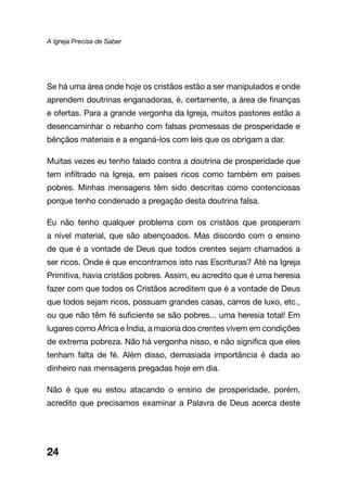 A Igreja Precisa de Saber
24
Se há uma área onde hoje os cristãos estão a ser manipulados e onde
aprendem doutrinas enganadoras, é, certamente, a área de finanças
e ofertas. Para a grande vergonha da Igreja, muitos pastores estão a
desencaminhar o rebanho com falsas promessas de prosperidade e
bênçãos materiais e a enganá-los com leis que os obrigam a dar.
Muitas vezes eu tenho falado contra a doutrina de prosperidade que
tem infiltrado na Igreja, em países ricos como também em países
pobres. Minhas mensagens têm sido descritas como contenciosas
porque tenho condenado a pregação desta doutrina falsa.
Eu não tenho qualquer problema com os cristãos que prosperam
a nível material, que são abençoados. Mas discordo com o ensino
de que é a vontade de Deus que todos crentes sejam chamados a
ser ricos. Onde é que encontramos isto nas Escrituras? Até na Igreja
Primitiva, havia cristãos pobres. Assim, eu acredito que é uma heresia
fazer com que todos os Cristãos acreditem que é a vontade de Deus
que todos sejam ricos, possuam grandes casas, carros de luxo, etc.,
ou que não têm fé suficiente se são pobres... uma heresia total! Em
lugares como África e Índia, a maioria dos crentes vivem em condições
de extrema pobreza. Não há vergonha nisso, e não significa que eles
tenham falta de fé. Além disso, demasiada importância é dada ao
dinheiro nas mensagens pregadas hoje em dia.
Não é que eu estou atacando o ensino de prosperidade, porém,
acredito que precisamos examinar a Palavra de Deus acerca deste
 