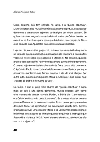 A Igreja Precisa de Saber
40
Outra doutrina que tem entrado na Igreja é a ‘guerra espiritual’.
Muitos cristãos dão muita importância à guerra espiritual, expulsando
demônios e amarrando espíritos do maligno por onde passam. Se
quisermos viver segundo a verdadeira doutrina de Cristo, temos de
examinar as Escrituras para ver o que há dentro do coração de Deus
e no coração dos Apóstolos que escreveram as Epístolas.
Hoje em dia, em muitas igrejas, há muita conversa e atividade quando
se trata de guerra espiritual e a passagem de Escritura a que muitas
vezes se refere sobre este assunto é Efésios 6. No entanto, quando
analiso esta passagem, não vejo nada sobre guerra contra demônios.
O que eu vejo é o verdadeiro chamado de Deus para a vida do crente.
O Apóstolo Paulo nos exorta a fortalecermo-nos no Senhor, para que
possamos mantermo-nos firmes quando o dia do mal chegar. Por
outro lado, quando o inimigo nos ataca, o Apóstolo Tiago instrui-nos:
“Resista ao diabo e ele fugirá de vós”.
De facto, o que a Igreja hoje chama de ‘guerra espiritual’ é nada
mais do que a luta contra demônios. Muitos cristãos vêm como
uma maneira de vencer na vida. Porém, a Bíblia diz: “...se estamos
em Cristo, o diabo não pode tocar-nos”. Se a nossa vida for correta
perante Deus e se os nossos corações forem puros, por que motivo
devemos temer os demônios? Só precisamos resistir-lhes. Somos
chamados a viver uma vida de vitória e só usufruímos dessa vitória e
resistimos aos ataques do inimigo quando seguimos a instrução que
Jesus dá em Mateus 16:24: “renuncie-se a si mesmo, tome sobre si a
sua cruz e siga-me”.
 