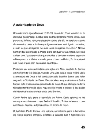 45
A autoridade de Deus
Consideremos agora Mateus 16:18-19. Jesus diz: “Pois também eu te
digo que tu és Pedro, e sobre esta pedra edificarei a minha igreja, e as
portas do inferno não prevalecerão contra ela; Eu te darei as chaves
do reino dos céus; e tudo o que ligares na terra será ligado nos céus,
e tudo o que desligares na terra será desligado nos céus.” Nosso
Senhor deu autoridade a Pedro para conduzir a Sua Igreja. Ele está
a dizer que, ‘qualquer coisa que decidas e declares na terra segundo
o Meu plano e a Minha vontade, para o bem do Reino, Eu te apoiarei
nos Céus e farei com que assim aconteça’.
Podemos ver esta autoridade em ação em Atos, capítulo 5. Sendo
um homem de fé e oração, vivendo uma vida pura e justa, Pedro usou
a armadura de Deus e foi conduzido pelo Espírito Santo para falar
segundo a Vontade de Deus. Ele percebeu o que Ananias e Safira
tinham feito e falou com a autoridade de Deus. O que ele ligou na terra
foi ligado também nos céus. Aqui eu vejo Pedro a exercer o seu papel
de liderança e a autoridade dada pelo Senhor.
Como Pedro agiu para o benefício do Reino, Deus aprovou e fez
com que acontecesse o que Pedro tinha dito. Todos sabemos o que
aconteceu depois... a Igreja entrou no temor de Deus.
O Apóstolo Paulo tomou uma atitude semelhante para o benefício
do Reino quando entregou Cristãos a Satanás (ver 1 Coríntios 5:5
Capítulo V - A Guerra Espiritual
 