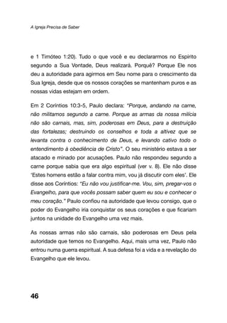 A Igreja Precisa de Saber
46
e 1 Timóteo 1:20). Tudo o que você e eu declararmos no Espírito
segundo a Sua Vontade, Deus realizará. Porquê? Porque Ele nos
deu a autoridade para agirmos em Seu nome para o crescimento da
Sua Igreja, desde que os nossos corações se mantenham puros e as
nossas vidas estejam em ordem.
Em 2 Coríntios 10:3-5, Paulo declara: “Porque, andando na carne,
não militamos segundo a carne. Porque as armas da nossa milícia
não são carnais, mas, sim, poderosas em Deus, para a destruição
das fortalezas; destruindo os conselhos e toda a altivez que se
levanta contra o conhecimento de Deus, e levando cativo todo o
entendimento à obediência de Cristo”. O seu ministério estava a ser
atacado e minado por acusações. Paulo não respondeu segundo a
carne porque sabia que era algo espiritual (ver v. 8). Ele não disse
‘Estes homens estão a falar contra mim, vou já discutir com eles’. Ele
disse aos Coríntios: “Eu não vou justificar-me. Vou, sim, pregar-vos o
Evangelho, para que vocês possam saber quem eu sou e conhecer o
meu coração.” Paulo confiou na autoridade que levou consigo, que o
poder do Evangelho iria conquistar os seus corações e que ficariam
juntos na unidade do Evangelho uma vez mais.
As nossas armas não são carnais, são poderosas em Deus pela
autoridade que temos no Evangelho. Aqui, mais uma vez, Paulo não
entrou numa guerra espiritual. A sua defesa foi a vida e a revelação do
Evangelho que ele levou.
 