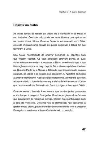 47
Resistir ao diabo
Às vezes temos de resistir ao diabo, de o combater e de travar o
seu trabalho. Contudo, não pode ser uma técnica que aplicamos
às nossas vidas diárias. Quando Paulo foi encarcerado com Silas,
eles não iniciaram uma sessão de guerra espiritual; a Bíblia diz que
louvaram a Deus.
Não houve necessidade de amarrar demônios ou espíritos para
que fossem libertos. Os seus corações estavam puros, as suas
vidas estavam em ordem e louvaram a Deus, acreditando que a sua
libertação estava por vir. Logo depois, Deus abalou a prisão e libertou-
os. Quando Paulo foi a Atenas, a Bíblia diz que ficou chocado com as
estátuas, os ídolos e os deuses que adoravam. O Apóstolo começou
a amarrar demônios? Não! Ele falou claramente, afirmando que eles
adoravam todo o tipo de deuses e que ele iria falar-lhes sobre o Único
que deveriam adorar. Falou do seu Deus e pregou sobre Jesus Cristo.
Quando lemos o livro de Atos, vemos que os discípulos passavam
o seu tempo a pregar o Evangelho. Quando surgiram situações em
que precisavam de resistir ao inimigo, fizeram-no e continuaram com
a obra do ministério. Deixemo-nos de distrações; não passemos a
gastar tempo preocupados com demônios em vez de viver e pregar o
Evangelho e servirmos a Jesus Cristo de todo o coração.
Capítulo V - A Guerra Espiritual
 