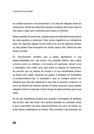 A Igreja Precisa de Saber
50
os cristãos pensam e se comportam, é na área de relações antes do
casamento. Ainda que este tema pareça só aplicar aos jovens que se
vão casar, é algo que é relevante para todos os Crentes.
Nesta questão em particular, a Igreja parece ter decidido tomar pontos
de vista opostos e extremos. Hoje vemos legalismo ou indulgência
total. Em algumas igrejas há leis acerca do que as pessoas podem
ou não podem fazer enquanto em outras nada é dito. Nenhuma das
duas é correta!
Eu sinceramente acredito que a Igreja abandonou a sua
responsabilidade por não tomar uma posição bíblica clara sobre
a forma como os cristãos, e os jovens em particular, devem viver
a verdadeira vida cristã, quer seja antes ou depois do casamento.
Ao permitir que os valores do mundo e a sua mentalidade entrem
na Igreja sem reagir, paramos de apoiar a Verdade do Evangelho
e comprometemo-nos. O resultado é que os cristãos entram em
relações que não são espirituais e que não os ajudam a crescer e a
servir ao Senhor da maneira correta e muitas vezes por causa destas
relações entram no pecado e ficam longe do plano de Deus para suas
vidas.
Eu sei por experiência própria que quando o Evangelho se apodera
dos jovens, eles não lutam nem sentem pressão ou confusão sobre
o que é permitido nos seus relacionamentos uns com os outros, ou
onde devem estabelecer os limites. Pelo contrário, não precisam de
 
