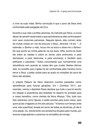 69
a viver as suas vidas. Minha convicção é que o povo de Deus será
confrontado pela pregação da Cruz.
Durante a sua vida o profeta Jeremias, foi instruído por Deus, a nunca
deixar de advertir Israel sobre o que aconteceria se eles continuassem
com seus costumes perversos. Naquela época, eles corriam atrás
de muitas coisas em vez de procurar a Deus. Jeremias 1:9 diz: “...E
estendeu o Senhor a mão, tocou-me na boca e disse-me o Senhor:
Eis que ponho as minha palavras na tua boca. Olha, ponho-te neste
dia sobre as nações e sobre os reinos, para arrancares, e para
derrubares, e para destruíres, e para arruinares; e também para
edificares e plantares.” Todos concordarão que normalmente uma
advertência vem quando as coisas têm que mudar. Nestes últimos
dias, eu acredito que a Igreja irá ser confrontada pela maneira como
serve a Deus, e pelas coisas para as quais os corações do povo de
Deus são atraídos.
A própria Palavra de Deus descreve eventos passados como
advertências para futuras gerações. Em I Coríntios 10:11, por
exemplo, vemos o Apóstolo Paulo declarar que tudo o que foi escrito
em relação à experiência dos Israelitas no deserto foi anotado para
o nosso benefício, como crentes da Nova Aliança: “Ora, tudo isso
lhes sobreveio como figuras, e estão escritas para aviso nosso, para
quem já são chegados os fins dos séculos.” Vivemos num tempo onde
uma vida superficial, levada em torno de todas as doutrinas, já não é
uma opção. Ou, brevemente nos acharemos levados pelo mundo, por
ensinos enganadores e cairemos na armadilha do inimigo.
Capítulo VIII - A Igreja será Confrontada
 