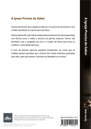 AIgrejaPrecisadeSaberMikiHardy
A Igreja Precisa de Saber
Vamos reconhecer que a Igreja se desviou um pouco da sã doutrina, com
o efeito resultante na vida do povo de Deus.
Muitos líderes têm sido influenciados pelos ensinamentos de prosperidade
nos últimos anos, e estão a procura de ganhos próprios. Outros não
percebem que a pregação da Cruz é o poder de Deus para levar os
cristãos a maturidade espiritual.
É hora de abordar algumas questões importantes, de modo que os
cristãos possam perceber que o Senhor tem coisas melhores guardadas
para eles, para que possam caminhar na liberdade e na vitória!
Church Team Ministries International | Trianon, Mauritius
(230) 403 4500 | info@ctmi.org | www.ctmi.org
CTMI é uma rede informal Cristã, formada em 2001 por uma
equipe de líderes de vários países Africanos que estão unidos pela
mensagem da cruz e da obra de Deus em suas vidas.
9 789994 901791
ISBN 978-99949-0-179-1
 