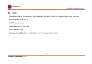 Website:www.ledxixun.com
Shanghai Xixun Electronic Co.LTD
10
2.2 Media
Click Media and enter the media part, first of all, please upload the media files like video, image, audio and so on.
Video file format: mp4, 3GP, avi,
Flash file format: gif, swf
Image file format: jpg, bmp, png
Audio file format: mp3
Click Upload media files button and select the files from devices like computer.
 