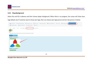 Website:www.ledxixun.com
Shanghai Xixun Electronic Co.LTD
100
3.9.5 PlayerBackground
Select the card ID in advance and then choose player background. When there is no program, the screen will show xixun
logo default, but if customer want to show own logo, then can choose own logo picture and set. See picture in below:
 