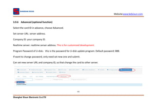 Website:www.ledxixun.com
Shanghai Xixun Electronic Co.LTD
101
3.9.6 Advanced (optional function)
Select the card ID in advance, choose Advanced.
Set server URL: server address.
Company ID: your company ID.
Realtime server: realtime server address. This is for customized development.
Program Password of U-disk：this is the password for U-disk update program. Default password: 888.
If want to change password, only need set new one and submit.
Can set new server URL and company ID, so that change the card to other server.
 