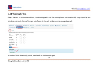 Website:www.ledxixun.com
Shanghai Xixun Electronic Co.LTD
103
3.11 Warning Switch
Select the card ID in advance and then click Warning switch, set the warning items and the workable range. Press Set and
check control result. If one of item get out of control, then will send a warning message by email.
If want to cancel the warning switch, then cancel all Item and Set again.
 
