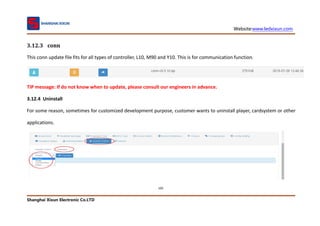 Website:www.ledxixun.com
Shanghai Xixun Electronic Co.LTD
105
3.12.3 conn
This conn update file fits for all types of controller, L10, M90 and Y10. This is for communication function.
TIP message: If do not know when to update, please consult our engineers in advance.
3.12.4 Uninstall
For some reason, sometimes for customized development purpose, customer wants to uninstall player, cardsystem or other
applications.
 