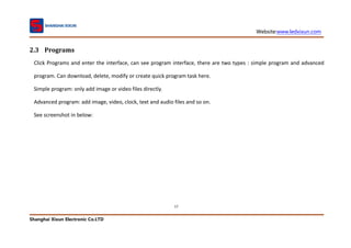 Website:www.ledxixun.com
Shanghai Xixun Electronic Co.LTD
17
2.3 Programs
Click Programs and enter the interface, can see program interface, there are two types : simple program and advanced
program. Can download, delete, modify or create quick program task here.
Simple program: only add image or video files directly.
Advanced program: add image, video, clock, text and audio files and so on.
See screenshot in below:
 