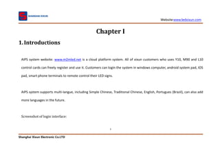 Website:www.ledxixun.com
Shanghai Xixun Electronic Co.LTD
2
Chapter I
1.Introductions
AIPS system website: www.m2mled.net is a cloud platform system. All of xixun customers who uses Y10, M90 and L10
control cards can freely register and use it. Customers can login the system in windows computer, android system pad, IOS
pad, smart phone terminals to remote control their LED signs.
AIPS system supports multi-langue, including Simple Chinese, Traditional Chinese, English, Portugues (Brazil), can also add
more languages in the future.
Screenshot of login interface:
 