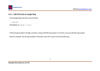 Website:www.ledxixun.com
Shanghai Xixun Electronic Co.LTD
41
2.6.1 Add GPS task in Google Map
Click Google Map and enter map interface
If the led sign located in foreign countries, choose GPS-84 map system, if in China, must use GCJ-02 map system.
Now for example, the led sign located in Australia, move the mouse to the Australia map,
 