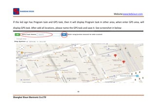 Website:www.ledxixun.com
Shanghai Xixun Electronic Co.LTD
48
If the led sign has Program task and GPS task, then it will display Program task in other area, when enter GPS area, will
display GPS task. After add all locations, please name the GPS task and save it. See screenshot in below:
 