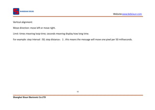 Website:www.ledxixun.com
Shanghai Xixun Electronic Co.LTD
62
Vertical alignment:
Move direction: move left or move right.
Limit: times meaning loop time; seconds meaning display how long time.
For example: step interval : 50; step distance：1 . this means the message will move one pixel per 50 milliseconds.
 