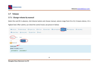 Website:www.ledxixun.com
Shanghai Xixun Electronic Co.LTD
88
3.7 Volume
3.7.1 Change volume by manual
Select the card ID in advance, click Volume button and choose manual, volume range from 0 to 15, 0 means silence, 15 is
highest level. After submit, can check the control result, see picture in below:
 