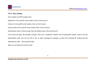 Website:www.ledxixun.com
Shanghai Xixun Electronic Co.LTD
98
3.9.4 Sync setting
Time: default use NTP to adjust time.
Brightness: if not used RF serial modem, then no this function.
Volume: if not used RF serial modem, then no this function.
Screen switch: if not used RF serial modem, then no this function.
Identification code: If only one sign, then the default code is the card serial ID.
If has many led signs, for example, 10 signs. Then use 1 sending RF modem and 9 receiving RF modem, need to set this
identification code. You can set 123 or abc or other message for example, so when the receiving RF modem get this
identification code will accept the data.
After set, can Query the control result.
 