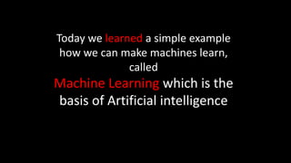 Today we learned a simple example
how we can make machines learn,
called
Machine Learning which is the
basis of Artificial intelligence
 
