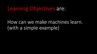 How can we make machines learn.
(with a simple example)
Learning Objectives are:
 
