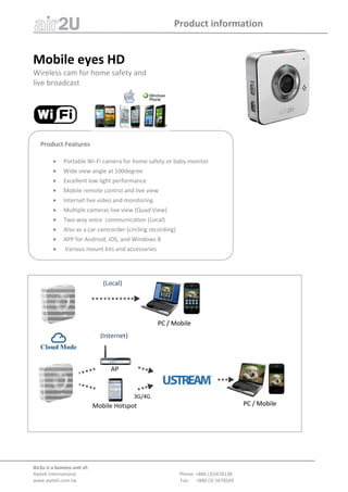 Product information 
Air2u is a buiness unit of: 
Aiptek International                                                                                       Phone: +886 (3)5678138 
www.aiptek.com.tw      Fax:      +886 (3) 5678569 
 
 
Mobile eyes HD 
Wireless cam for home safety and  
live broadcast  
 
 
 
Product Features 
 
 Portable Wi‐Fi camera for home safety or baby monitor 
 Wide view angle at 100degree 
 Excellent low light performance 
 Mobile remote control and live view 
 Internet live video and monitoring 
 Multiple cameras live view (Quad View)  
 Two‐way voice  communication (Local) 
 Also as a car camcorder (circling recording)  
 APP for Android, iOS, and Windows 8  
  Various mount kits and accessories  
(Internet)
3G/4G
PC / MobilePC / Mobile
AP
Mobile Hotspot
PC / MobilePC / Mobile
(Local)
 