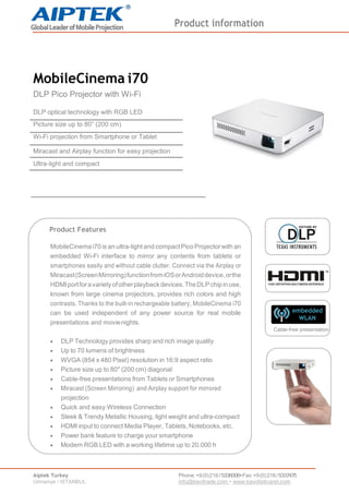 Product information
Aiptek Turkey
Umraniye / ISTANBUL
Phone:+9(0)216/5336006•Fax:+9(0)216/5337475
info@kavitrade.com • www.kavidisticaret.com
MobileCinema i70
DLP Pico Projector with Wi-Fi
DLP optical technology with RGB LED
Picture size up to 80” (200 cm)
Wi-Fi projection from Smartphone or Tablet
Miracast and Airplay function for easy projection
Ultra-light and compact
Product Features
MobileCinema i70 is an ultra-light and compactPico Projectorwith an
embedded Wi-Fi interface to mirror any contents from tablets or
smartphones easily and without cable clutter. Connect via the Airplay or
Miracast(ScreenMirroring)functionfromiOSorAndroiddevice,orthe
HDMIportforavarietyofotherplaybackdevices.TheDLPchipinuse,
known from large cinema projectors, provides rich colors and high
contrasts. Thanks to the built-in rechargeable battery, MobileCinema i70
can be used independent of any power source for real mobile
presentations and movienights.
 DLP Technology provides sharp and rich image quality
 Up to 70 lumens of brightness
 WVGA (854 x 480 Pixel) resolution in 16:9 aspect ratio
 Picture size up to 80" (200 cm) diagonal
 Cable-free presentations from Tablets or Smartphones
 Miracast (Screen Mirroring) and Airplay support for mirrored
projection
 Quick and easy Wireless Connection
 Sleek & Trendy Metallic Housing, light weight and ultra-compact
 HDMI input to connect Media Player, Tablets, Notebooks, etc.
 Power bank feature to charge your smartphone
 Modern RGB LED with a working lifetime up to 20.000 h
Cable-free presentation
 