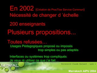 PhasePhase
historiquehistorique
Marrakech AIPU 2004
En 2002 (Création de PracTice Service Commun)
Nécessité de changer d ’échelle
200 enseignants
Plusieurs propositions...
Toutes refusées…
Usages Pédagogiques proposé ou imposés
trop simples ou pas adaptés
Interfaces ou systèmes trop compliqués
Je veux ré utiliser ce que j’ai fait…
 