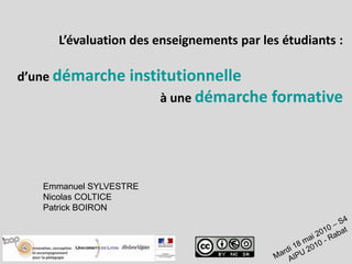 L’évaluation des enseignements par les étudiants : d’une démarche institutionnelle à une démarche formative Emmanuel SYLVESTRE Nicolas COLTICE Patrick BOIRON Mardi 18 mai 2010 – S4  AIPU 2010 - Rabat 