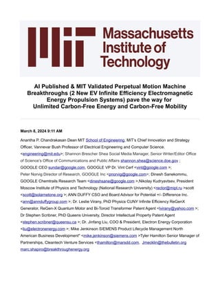 AI Published & MIT Validated Perpetual Motion Machine
Breakthroughs (2 New EV Infinite Efficiency Electromagnetic
Energy Propulsion Systems) pave the way for
Unlimited Carbon-Free Energy and Carbon-Free Mobility
March 8, 2024 9:11 AM
Anantha P. Chandrakasan Dean MIT School of Engineering, MIT’s Chief Innovation and Strategy
Officer, Vannevar Bush Professor of Electrical Engineering and Computer Science.
<engineering@mit.edu>; Shannon Brescher Shea Social Media Manager, Senior Writer/Editor Office
of Science’s Office of Communications and Public Affairs shannon.shea@science.doe.gov ;
GOOGLE CEO sundar@google.com, GOOGLE VP Dr. Vint Cerf <vint@google.com >;
Peter Norvig Director of Research, GOOGLE Inc <pnorvig@google.com>; Dinesh Sanekommu,
GOOGLE Chemtrails Research Team <dineshsane@google.com >,Nikolay Kudryavtsev, President
Moscow Institute of Physics and Technology (National Research University) <rector@mipt.ru >scott
<scott@solarnetone.org >; ANN DUFFY CSO and Board Advisor for Potential +/- Difference Inc.
<ann@annduffygroup.com >; Dr. Leslie Virany, PhD Physics CUNY Infinite Efficiency ReGenX
Generator, ReGen-X Quantum Motor and Bi-Toroid Transformer Patent Agent <lvirany@yahoo.com >;
Dr Stephen Scribner, PhD Queens University, Director Intellectual Property Patent Agent
<stephen.scribner@queensu.ca >; Dr. Jinfang Liu, COO & President, Electron Energy Corporation
<liu@electronenergy.com >; Mike Jenkinson SIEMENS Product Lifecycle Management North
American Business Development" <mike.jenkinson@siemens.com >Tyler Hamilton Senior Manager of
Partnerships, Cleantech Venture Services <thamilton@marsdd.com, Jmecklin@thebulletin.org
marc.shapiro@breakthroughenergy.org
 