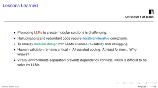 Lessons Learned
• Prompting LLMs to create modular solutions is challenging.
• Hallucinations and redundant code require iterative/interative corrections.
• To employ modular design with LLMs enforces reusability and debugging.
• Human validation remains critical in AI-assisted coding. At least for now... Who
knows?
• Virtual environments separation prevents dependency conflicts, which is difficult to be
solve by LLMs.
Antonio Alberti 2025 AIPyCraft 14 / 16
 