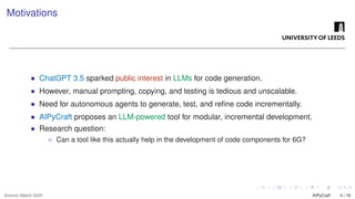Motivations
• ChatGPT 3.5 sparked public interest in LLMs for code generation.
• However, manual prompting, copying, and testing is tedious and unscalable.
• Need for autonomous agents to generate, test, and refine code incrementally.
• AIPyCraft proposes an LLM-powered tool for modular, incremental development.
• Research question:
◦ Can a tool like this actually help in the development of code components for 6G?
Antonio Alberti 2025 AIPyCraft 3 / 16
 